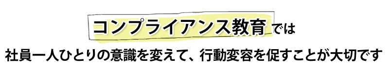 コンプライアンス教育では社員一人ひとりの意識を変えて、行動変容を促すことが大切です