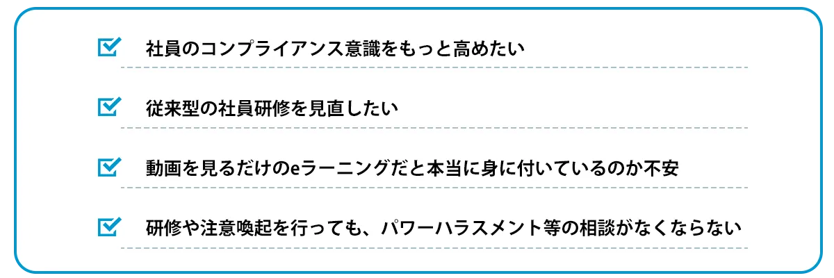 社員のコンプライアンス意識をもっと高めたい　従来型の社員研修を見直したい　動画を見るだけのeラーニングだと本当に身に付いているのか不安　研修や注意喚起を行っても、パワーハラスメント等の相談がなくならない
