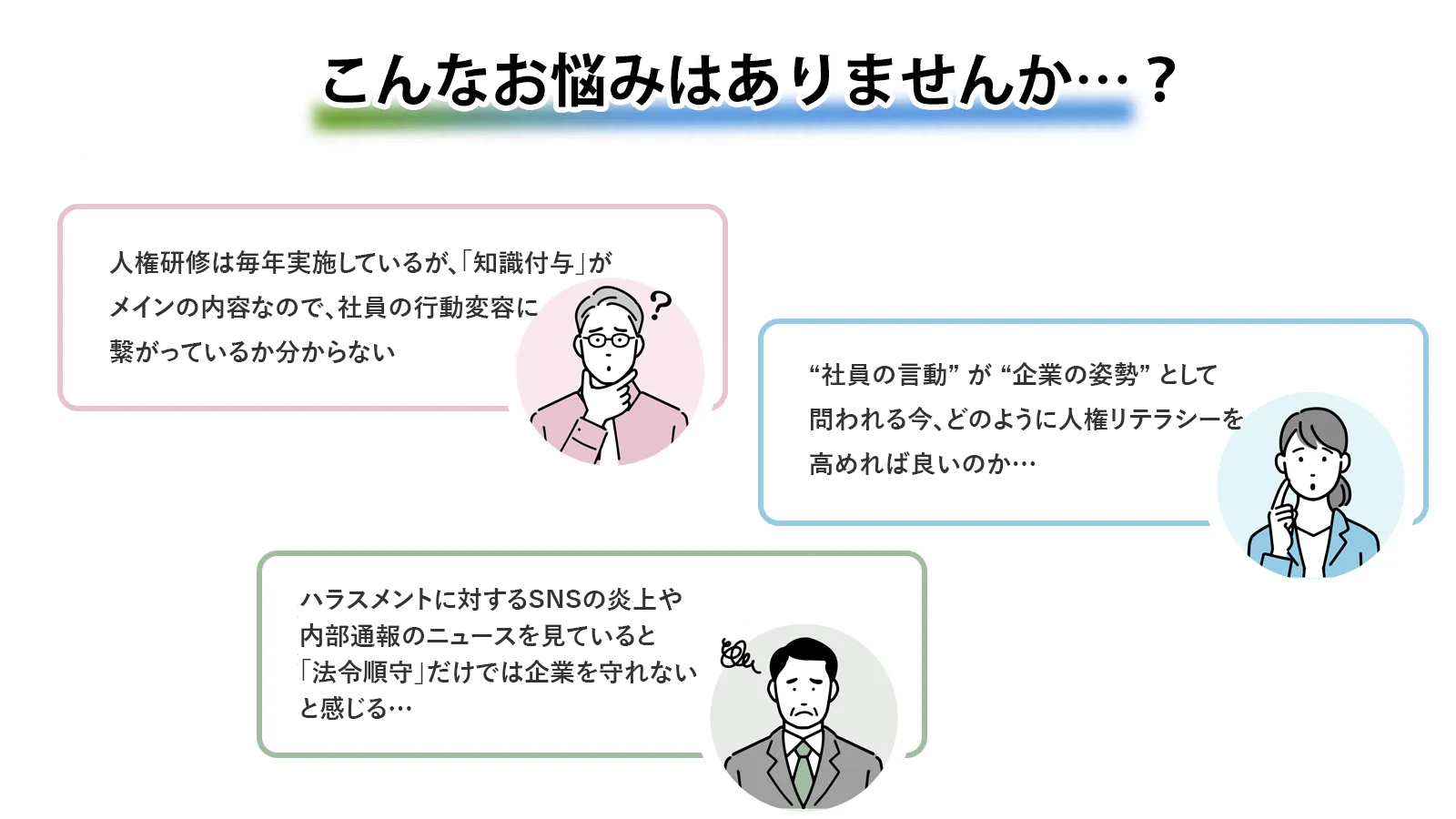 こんなお悩みありませんか?人権研修は毎年実施しているが、「知識付与」がメインの内容なので、社員の行動変容に繋がっているか分からない。社員の言動”が“企業の姿勢”として問われる今、どのように人権リテラシーを高めれば良いのか分からない。ハラスメントに対するSNSの炎上や内部通報のニュースを見ていると「法令順守」だけでは企業を守れないと感じる。