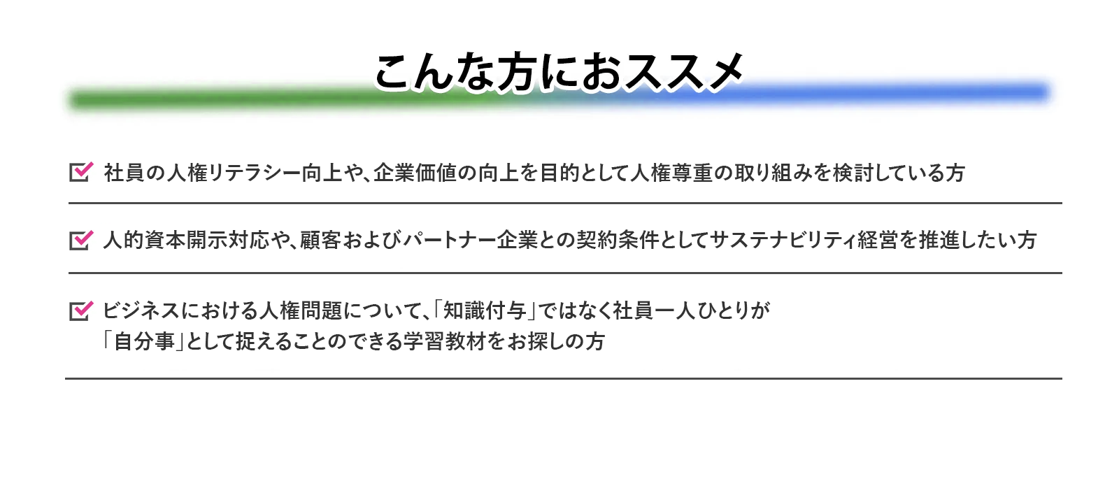 こんな方におすすめです!社員の人権リテラシー向上や、企業価値の向上を目的として人権尊重の取り組みを検討している方。人的資本開示対応や、顧客およびパートナー企業との契約条件としてサステナビリティ経営を推進したい方。ビジネスにおける人権問題について、「知識付与」ではなく社員一人ひとりが「自分事」として捉えることのできる学習教材をお探しの方